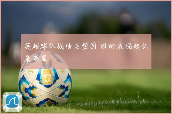 英超球队战绩走势图 谁的表现起伏最明显