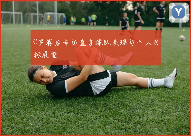 C罗赛后专访直言球队表现与个人目标展望