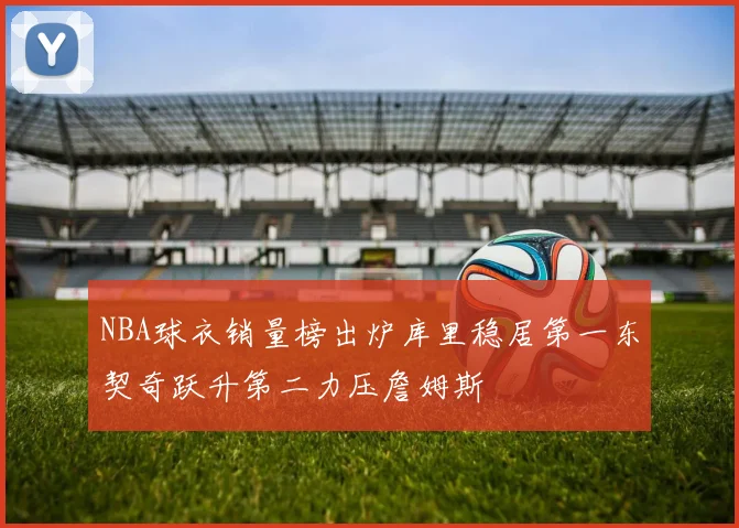 NBA球衣销量榜出炉库里稳居第一东契奇跃升第二力压詹姆斯